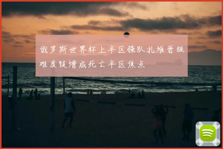 俄罗斯世界杯上半区强队扎堆晋级难度陡增成死亡半区焦点