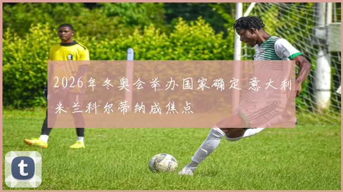 2026年冬奥会举办国家确定 意大利米兰科尔蒂纳成焦点