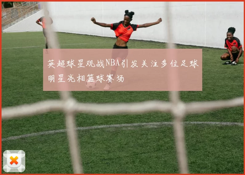 英超球星观战NBA引发关注多位足球明星亮相篮球赛场