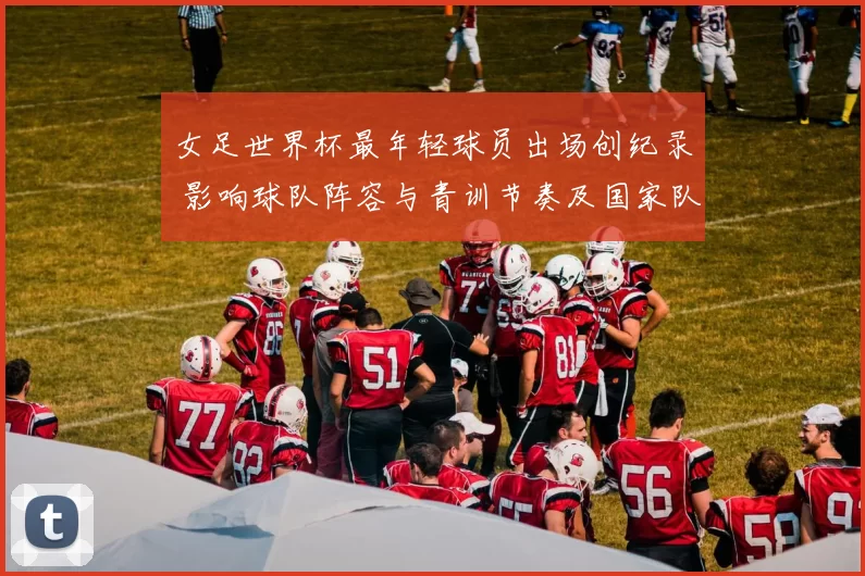 女足世界杯最年轻球员出场创纪录 影响球队阵容与青训节奏及国家队选拔