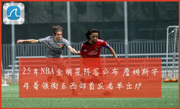 25年NBA全明星阵容公布 詹姆斯字母哥领衔东西部首发名单出炉