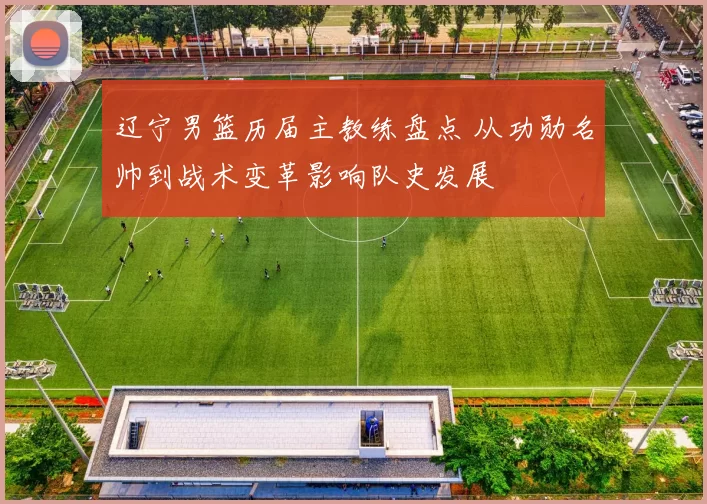辽宁男篮历届主教练盘点 从功勋名帅到战术变革影响队史发展