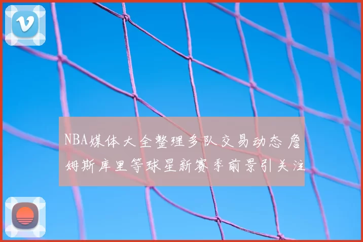 NBA媒体大全整理多队交易动态 詹姆斯库里等球星新赛季前景引关注
