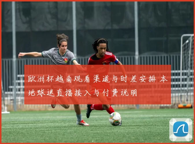 欧洲杯越南观看渠道与时差安排 本地球迷直播接入与付费说明