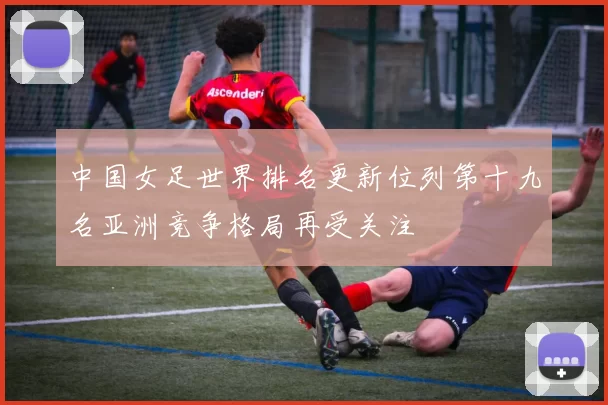 中国女足世界排名更新位列第十九名亚洲竞争格局再受关注
