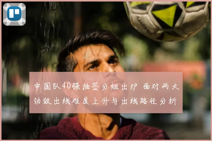 中国队40强抽签分组出炉 面对两大劲敌出线难度上升与出线路径分析