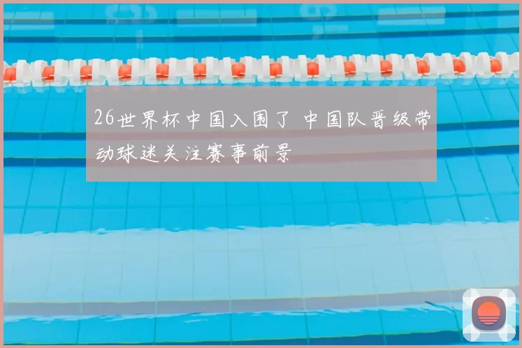 26世界杯中国入围了 中国队晋级带动球迷关注赛事前景