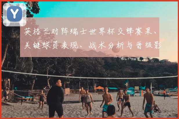 英格兰对阵瑞士世界杯交锋赛果、关键球员表现、战术分析与晋级影响解读