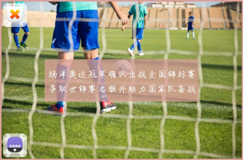 杨洋奥运冠军确认出战全国锦标赛争取世锦赛名额并助力国家队备战