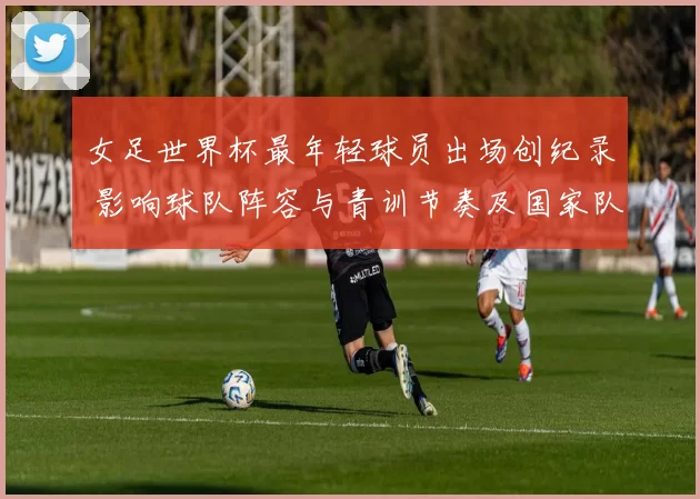 女足世界杯最年轻球员出场创纪录 影响球队阵容与青训节奏及国家队选拔