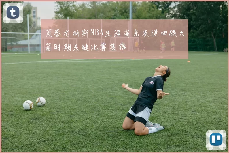莫泰尤纳斯NBA生涯高光表现回顾火箭时期关键比赛集锦