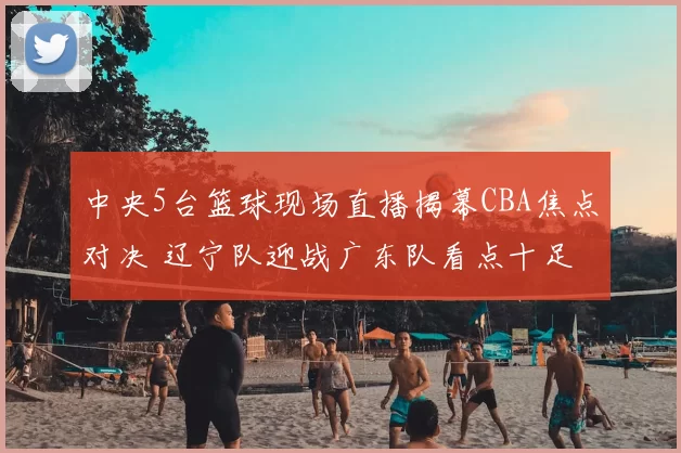 中央5台篮球现场直播揭幕CBA焦点对决 辽宁队迎战广东队看点十足