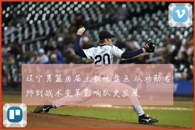 辽宁男篮历届主教练盘点 从功勋名帅到战术变革影响队史发展