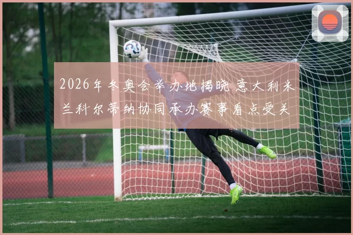 2026年冬奥会举办地揭晓 意大利米兰科尔蒂纳协同承办赛事看点受关注