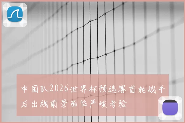 中国队2026世界杯预选赛首轮战平后出线前景面临严峻考验