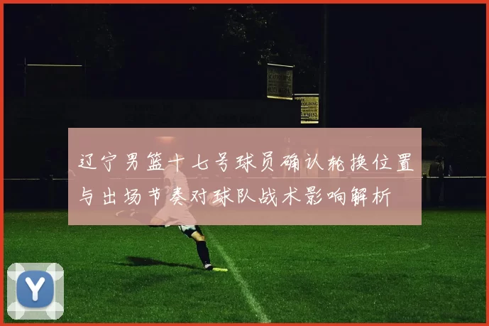 辽宁男篮十七号球员确认轮换位置与出场节奏对球队战术影响解析