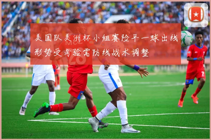 美国队美洲杯小组赛险平一球出线形势受考验需防线战术调整
