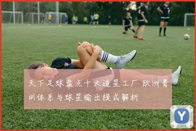 天下足球盘点十大造星工厂 欧洲青训体系与球星输出模式解析
