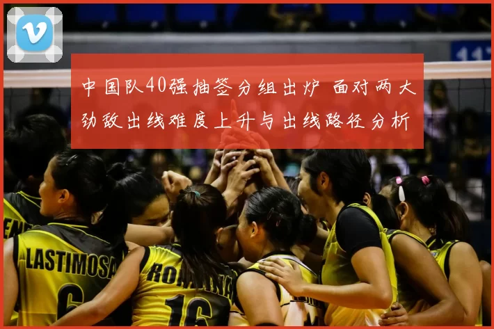 中国队40强抽签分组出炉 面对两大劲敌出线难度上升与出线路径分析