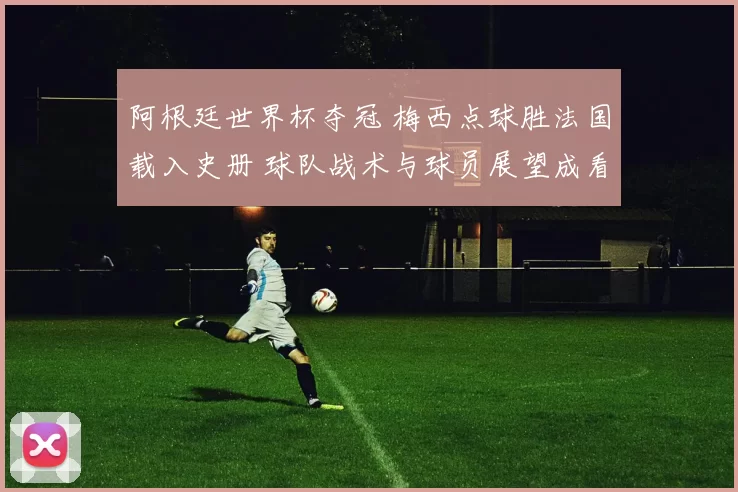 阿根廷世界杯夺冠 梅西点球胜法国载入史册 球队战术与球员展望成看点