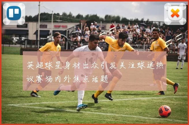 英超球星身材出众引发关注球迷热议赛场内外焦点话题
