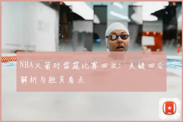 NBA火箭对雷霆比赛回放：关键回合解析与胜负看点