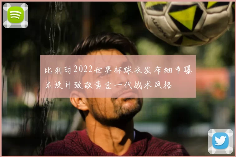 比利时2022世界杯球衣发布细节曝光设计致敬黄金一代战术风格