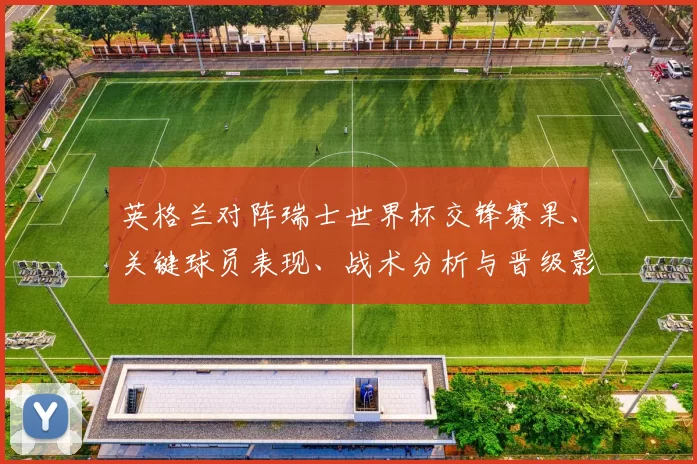 英格兰对阵瑞士世界杯交锋赛果、关键球员表现、战术分析与晋级影响解读