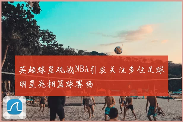 英超球星观战NBA引发关注多位足球明星亮相篮球赛场