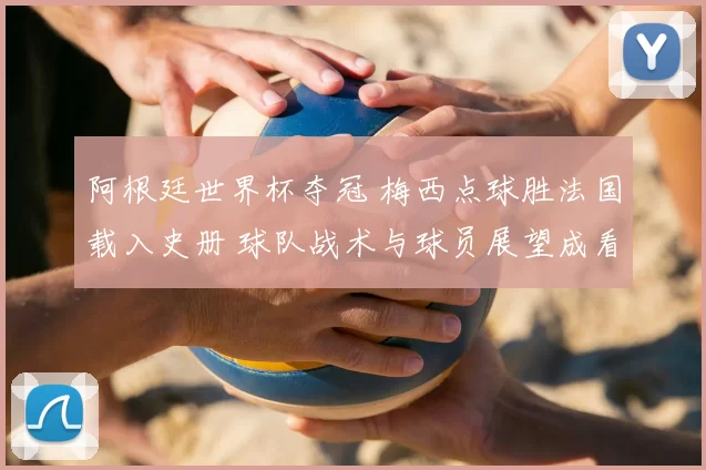 阿根廷世界杯夺冠 梅西点球胜法国载入史册 球队战术与球员展望成看点